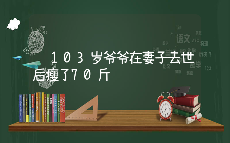 103岁爷爷在妻子去世后瘦了70斤